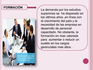 FORMACIÓN 
La demanda por los estudios 
superiores se ha disparado en 
los últimos años ,en línea con 
el crecimiento del país y la 
necesidad de las empresa en 
desarrollo de personal 
capacitado. No obstante, la 
formación en mas valorada 
para aumentar o reducir un 
sueldo en los cargos 
gerenciales mas altos . 
 