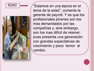 EDAD “Estamos en una época en el 
tema de la edad”, comenta la 
gerente de payroll. Y es que los 
profesionales jóvenes son los 
mas demandados por las 
compañías y, sine embargo, 
son los mas difícil de retener, 
pues presenta una generación 
con grandes expectativas de 
crecimiento y poco temor al 
cambio. 
 