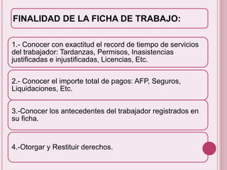 FINALIDAD DE LA FICHA DE TRABAJO: 
1.- Conocer con exactitud el record de tiempo de servicios 
del trabajador: Tardanzas, Permisos, Inasistencias 
justificadas e injustificadas, Licencias, Etc. 
2.- Conocer el importe total de pagos: AFP, Seguros, 
Liquidaciones, Etc. 
3.-Conocer los antecedentes del trabajador registrados en 
su ficha. 
4.-Otorgar y Restituir derechos. 
 