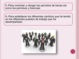 5.-Para controlar y otorgar los períodos de becas así 
como los permisos y licencias. 
6.-Para establecer los diferentes cambios que ha tenido 
en los diferentes puestos de trabajo que ha 
desempeñado. 
 