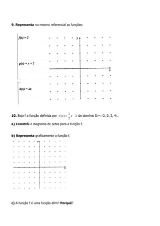 9. Representa no mesmo referencial as funções:
10. Seja f a função definida por 2
2
1
)(  xxf de domínio Df=-2, 0, 2, 4.
a) Constrói o diagrama de setas para a função f.
b) Representa graficamente a função f.
c) A função f é uma função afim? Porquê?
 