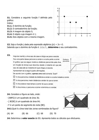 11. Considera a seguinte função f definida pelo
gráfico:
Indica:
11.1. O domínio da função;
11.2. O contradomínio da função;
11.3. A imagem do objeto 5;
11.4. O objeto cuja imagem é 1;
11.5. Dois objetos com a mesma imagem.
12. Seja a função j dada pela expressão algébrica j(x) = 2x +3.
Sabendo que o domínio da função é }7,6,5,3{ , determina o seu contradomínio.
13.
14. Considera a figura ao lado, onde:
- [ABFG] é um quadrado de área 36;
- [ BCDE] é um quadrado de área 64;
- F é um ponto do segmento de recta [BE].
14.1.Qual é a área total das zonas sombreadas da figura?
(A) 64 (B) 66 (C) 68 (D) 70
14. Determina o valor exacto de EG. Apresenta todos os cálculos que efectuares.
 