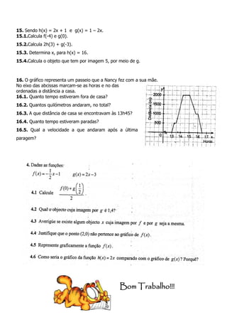 15. Sendo h(x) = 2x + 1 e g(x) = 1 – 2x.
15.1.Calcula f(-4) e g(0).
15.2.Calcula 2h(3) + g(-3).
15.3. Determina x, para h(x) = 16.
15.4.Calcula o objeto que tem por imagem 5, por meio de g.
16. O gráfico representa um passeio que a Nancy fez com a sua mãe.
No eixo das abcissas marcam-se as horas e no das
ordenadas a distância a casa.
16.1. Quanto tempo estiveram fora de casa?
16.2. Quantos quilómetros andaram, no total?
16.3. A que distância de casa se encontravam às 13h45?
16.4. Quanto tempo estiveram paradas?
16.5. Qual a velocidade a que andaram após a última
paragem?
Bom Trabalho!!!
 