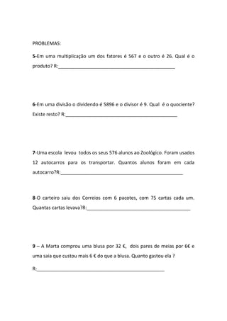 PROBLEMAS:
5-Em uma multiplicação um dos fatores é 567 e o outro é 26. Qual é o
produto? R:____________________________________________
6-Em uma divisão o dividendo é 5896 e o divisor é 9. Qual é o quociente?
Existe resto? R:__________________________________________
7-Uma escola levou todos os seus 576 alunos ao Zoológico. Foram usados
12 autocarros para os transportar. Quantos alunos foram em cada
autocarro?R:______________________________________________
8-O carteiro saiu dos Correios com 6 pacotes, com 75 cartas cada um.
Quantas cartas levava?R:_______________________________________
9 – A Marta comprou uma blusa por 32 €, dois pares de meias por 6€ e
uma saia que custou mais 6 € do que a blusa. Quanto gastou ela ?
R:________________________________________________
 