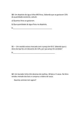 10- Um depósito de água tinha 640 litros. Sabendo que se gastaram 15%
da quantidade existente, calcule:
a) Quantos litros se gastaram.
b) Que quantidade de água ficou no depósito.
R:_________________________________________
11 — Um vestido estava marcado com o preço de 43 €. Sabendo que o
dono da loja fez um desconto de 12%, por que preço foi vendido?
R:____________________________________________
12- Um lavrador tinha três dezenas de ovelhas, 18 bois e 5 vacas. Na feira
vendeu metade dos bois e comprou o dobro de vacas.
Quantas animais tem agora?
 