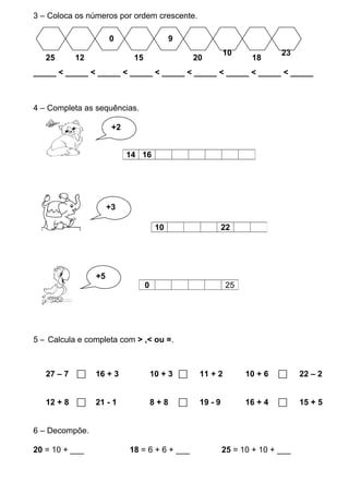 3 – Coloca os números por ordem crescente.
_____ < _____ < _____ < _____ < _____ < _____ < _____ < _____ < _____
4 – Completa as sequências.
++
5 – Calcula e completa com > ,< ou =.
27 – 7  16 + 3 10 + 3  11 + 2 10 + 6  22 – 2
12 + 8  21 - 1 8 + 8  19 - 9 16 + 4  15 + 5
6 – Decompõe.
20 = 10 + ___ 18 = 6 + 6 + ___ 25 = 10 + 10 + ___
14 16
10 22
0 25
25 12 18
0
15
9
20
10 23
+2
+3
+5
 