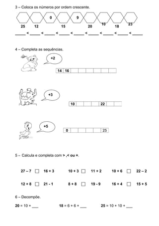 3 – Coloca os números por ordem crescente.

                      0                    9
                                                             10             23
   25       12              15                     20               18
_____ < _____ < _____ < _____ < _____ < _____ < _____ < _____ < _____



4 – Completa as sequências.

                   +++2


                           14 16




                      +3

                                      10                     22




                 +5
                                 0                           25




5 – Calcula e completa com > ,< ou =.



   27 – 7       16 + 3              10 + 3        11 + 2         10 + 6        22 – 2


   12 + 8       21 - 1              8+8           19 - 9         16 + 4        15 + 5


6 – Decompõe.

20 = 10 + ___              18 = 6 + 6 + ___                  25 = 10 + 10 + ___
 