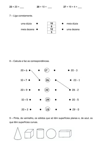 23 = 20 + ___            20 = 10 + ___             27 = 19 + 4 + ___


7 – Liga corretamente.


          uma dúzia                     10          meia dúzia
                                          6
          meia dezena                   12          uma dezena
                                          5




8 – Calcula e faz as correspondências.


          20 + 6                17                   20 - 3



          10 + 7                 26                    23 - 1



          20 + 9                22                    28 - 2



           10 + 5                29                   20 - 5



           20 + 2                15                   29 - 0


9 – Pinta, de vermelho, os sólidos que só têm superfícies planas e, de azul, os
que têm superfícies curvas.
 