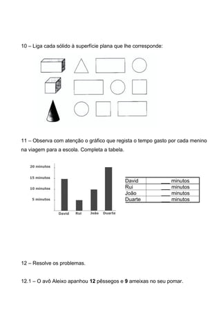 10 – Liga cada sólido à superfície plana que lhe corresponde:




11 – Observa com atenção o gráfico que regista o tempo gasto por cada menino
na viagem para a escola. Completa a tabela.




                                              David         ___ minutos
                                              Rui           ___ minutos
                                              João          ___ minutos
                                              Duarte        ___ minutos




12 – Resolve os problemas.


12.1 – O avô Aleixo apanhou 12 pêssegos e 9 ameixas no seu pomar.
 