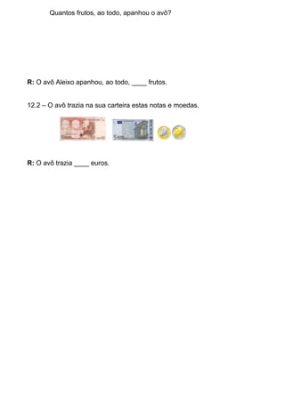 Quantos frutos, ao todo, apanhou o avô?




R: O avô Aleixo apanhou, ao todo, ____ frutos.


12.2 – O avô trazia na sua carteira estas notas e moedas.




R: O avô trazia ____ euros.
 