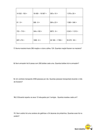 14 532 - 100 =       18 409 - 16 567 =     393 x 10 =           1 376 x 25 =




    81 : 9 =             568 : 8 =             584 x 23 =           1 388 + 546 =




    723 – 716 =          344 x 100 =           9873 : 9 =           2 543 + 1 210 =




    697 x 78 =           1890 : 6 =            36 189 – 1 789 =     55 272 : 56 =




7. Numa macieira havia 386 maçãs e o dono colheu 124. Quantas maçãs ficaram na macieira?




8. Num armazém há 9 caixas com 290 botões cada uma. Quantos botões há no armazém?




9. Um comboio transporta 2358 pessoas por dia. Quantas pessoas transportará durante o mês
de Outubro?




10. O Eduardo repartiu os seus 12 rebuçados por 3 amigos. Quantos recebeu cada um?




11. Num aviário há uma centena de galinhas e 34 dezenas de pintainhos. Quantas aves há no
aviário?




                                                                               Bom trabalho!
 