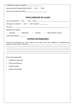 A residência é própria ou alugada?_______________________

Recebe auxílio do Programa Bolsa Família? (          ) Sim (      ) Não

Número de Inscrição Social (NIS)_______________________________



                                     ESCOLARIDADE DO ALUNO
Veio de outra escola? (    ) Sim (       ) Não   Qual?_______________________________________________

Interrompeu os estudos? (      ) Sim (      ) Não Quando? _____________

Por quê? _________________________________________________________________________________

Situação no ano anterior

(   ) Aprovado        (    ) Reprovado           (    ) Evadido           (   ) Não frequentou a escola

Anos de escolaridade__________

                                      OUTRAS INFORMAÇÕES
Quais são as atividades que o aluno realiza em seu tempo livre? Que habilidades e competências ele
apresenta extracurricular? Descreva:___________________________________________________________
_________________________________________________________________________________________
_________________________________________________________________________________________
_________________________________________________________________________________________
_________________________________________________________________________________________
_________________________________________________________________________________________


Documentos apresentados

(   ) Certidão de nascimento

(   ) Ficha de transferência

(   ) Histórico escolar

(   ) Carteira de vacinação
 