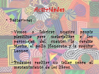 Actividades
• Posteriores

  – Vamos a fabricar nuestra          propia
    plastilina para materializar      a los
    personajes del cuento: la        cerdita
    Marisa, el pollo Honorato y la   vaquita
    Leonor.

  – Podemos realizar un taller sobre el
    mantenimiento de los libros.
 