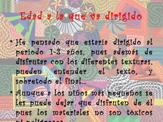 Edad a la que va dirigido

• He pensado que estaría dirigido al
  período 1-2 años, pues además de
  disfrutar con los diferentes texturas,
  pueden entender el texto, y
  sobretodo el final…
• Aunque a los niños más pequeños se
  les puede dejar que disfruten de él
  pues los materiales no son tóxicos
 