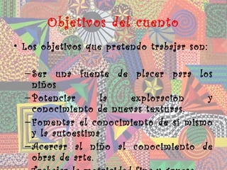 Objetivos del cuento
• Los objetivos que pretendo trabajar son:

  – Ser una fuente de placer para los
    niños
  – Potenciar      la  exploración     y
    conocimiento de nuevas texturas.
  – Fomentar el conocimiento de sí mismo
    y la autoestima.
  – Acercar al niño al conocimiento de
    obras de arte.
 