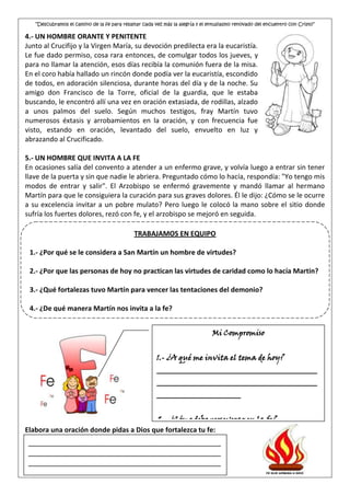“Descubramos el camino de la fe para resaltar cada vez más la alegría y el entusiasmo renovado del encuentro con Cristo”

4.- UN HOMBRE ORANTE Y PENITENTE
Junto al Crucifijo y la Virgen María, su devoción predilecta era la eucaristía.
Le fue dado permiso, cosa rara entonces, de comulgar todos los jueves, y
para no llamar la atención, esos días recibía la comunión fuera de la misa.
En el coro había hallado un rincón donde podía ver la eucaristía, escondido
de todos, en adoración silenciosa, durante horas del día y de la noche. Su
amigo don Francisco de la Torre, oficial de la guardia, que le estaba
buscando, le encontró allí una vez en oración extasiada, de rodillas, alzado
a unos palmos del suelo. Según muchos testigos, fray Martín tuvo
numerosos éxtasis y arrobamientos en la oración, y con frecuencia fue
visto, estando en oración, levantado del suelo, envuelto en luz y
abrazando al Crucificado.

5.- UN HOMBRE QUE INVITA A LA FE
En ocasiones salía del convento a atender a un enfermo grave, y volvía luego a entrar sin tener
llave de la puerta y sin que nadie le abriera. Preguntado cómo lo hacía, respondía: "Yo tengo mis
modos de entrar y salir". El Arzobispo se enfermó gravemente y mandó llamar al hermano
Martín para que le consiguiera la curación para sus graves dolores. Él le dijo: ¿Cómo se le ocurre
a su excelencia invitar a un pobre mulato? Pero luego le colocó la mano sobre el sitio donde
sufría los fuertes dolores, rezó con fe, y el arzobispo se mejoró en seguida.

                                             TRABAJAMOS EN EQUIPO

 1.- ¿Por qué se le considera a San Martín un hombre de virtudes?

 2.- ¿Por que las personas de hoy no practican las virtudes de caridad como lo hacía Martin?

 3.- ¿Qué fortalezas tuvo Martín para vencer las tentaciones del demonio?

 4.- ¿De qué manera Martín nos invita a la fe?


                                                                              Mi Compromiso


                                                       1.- ¿A qué me invita el tema de hoy?
                                                       __________________________________________
                                                       __________________________________________
                                                       ______________________


                                        2.- ¿Cómo debo perseverar en la fe?
                                        __________________________________________
Elabora una oración donde pidas a Dios que fortalezca tu fe:
                                __________________________________________
 _______________________________________________
 _______________________________________________
                                ______________________
 _______________________________________________
 