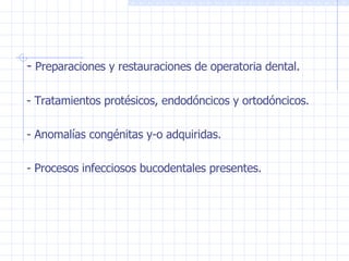 -  Preparaciones y restauraciones de operatoria dental. - Tratamientos protésicos, endodóncicos y ortodóncicos. - Anomalías congénitas y-o adquiridas. - Procesos infecciosos bucodentales presentes. 