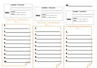 NOMBRES Y APELLIDOS:
________________________________
_______________________________
GRADO:_________________
FECHA: _____/_____/_____
NOTA:
PERCENTIL ORTOGRÁFICO
Nª______
1.
_______________________
2._______________________
3._______________________
4._______________________
5._______________________
6._______________________
7._______________________
8._______________________
9._______________________
10.______________________
NOMBRES Y APELLIDOS:
________________________________
_______________________________
GRADO:_________________
FECHA: _____/_____/_____
NOTA:
PERCENTIL ORTOGRÁFICO
Nª______
1.
_______________________
2._______________________
3._______________________
4._______________________
5._______________________
6._______________________
7._______________________
8._______________________
9._______________________
10.______________________
NOMBRES Y APELLIDOS:
________________________________
_______________________________
GRADO:_________________
FECHA: _____/_____/_____
NOTA:
PERCENTIL ORTOGRÁFICO
Nª______
1.
_______________________
2._______________________
3._______________________
4._______________________
5._______________________
6._______________________
7._______________________
8._______________________
 