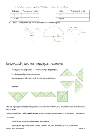 1. Completa os quadros seguintes. Utiliza 3,14 como valor aproximado de

            Diâmetro            Perímetro do círculo                       Raio           Perímetro do círculo

                9 cm                                                       7 cm

              25 mm                                                       4,5 dm

      2. Calcula o comprimento das linhas escuras em cada uma das figuras.




Equivalência de figuras planas
     •    Duas figuras são congruentes se sobrepuserem ponto por ponto.

     •    Os triângulos da figura são congruentes.

     •    Com estes quatro triângulos construíram-se outros polígonos.



          Observa:




Estas três figuras planas não são congruentes, não têm a mesma forma, mas foram construídas com as mesmas
quatros peças.

Dizemos que são figuras planas equivalentes. De duas figuras planas equivalentes, dizemos têm a mesma área.

Em resumo:

     •    Figuras planas congruentes são sempre equivalentes.

     •    Figuras planas equivalentes têm sempre a mesma área, mas podem ser, ou não, congruentes.
Professora : Maria João Cavalheiro                                                                   abril de 2012
 