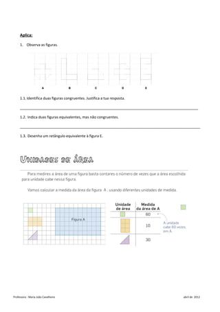 Aplica:

     1. Observa as figuras.




     1.1. Identifica duas figuras congruentes. Justifica a tua resposta.

     ________________________________________________________________________________________

     1.2. Indica duas figuras equivalentes, mas não congruentes.

     _________________________________________________________________________________________

     1.3. Desenha um retângulo equivalente à figura E.




     Unidades de área




Professora : Maria João Cavalheiro                                                   abril de 2012
 