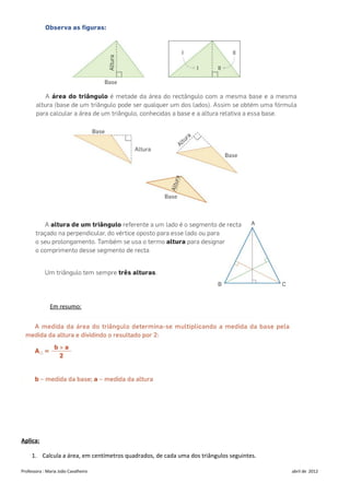 Em resumo:




Aplica:

     1. Calcula a área, em centímetros quadrados, de cada uma dos triângulos seguintes.

Professora : Maria João Cavalheiro                                                        abril de 2012
 