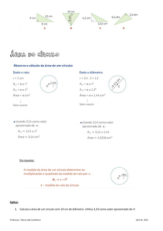 Área do círculo




          Em resumo:




Aplica:

     1. Calcula a área de um círculo com 14 cm de diâmetro. Utiliza 3,14 como valor aproximado de


Professora : Maria João Cavalheiro                                                                  abril de 2012
 