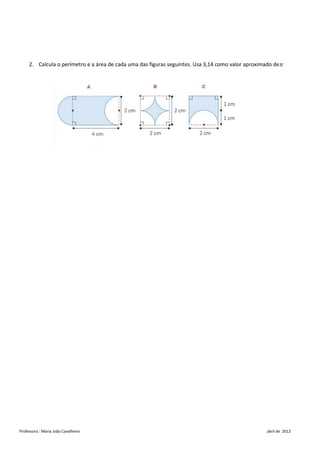 2. Calcula o perímetro e a área de cada uma das figuras seguintes. Usa 3,14 como valor aproximado de




Professora : Maria João Cavalheiro                                                                  abril de 2012
 