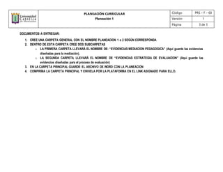 PLANEACIÓN CURRICULAR
Planeación 1
Código PRS – F – 60
Versión 1
Página 3 de 3
DOCUMENTOS A ENTREGAR:
1. CREE UNA CARPETA GENERAL CON EL NOMBRE PLANEACION 1 o 2 SEGÚN CORRESPONDA
2. DENTRO DE ESTA CARPETA CREE DOS SUBCARPETAS
o LA PRIMERA CARPETA LLEVARÁ EL NOMBRE DE: “EVIDENCIAS MEDIACION PEDAGOGICA” (Aquí guarde las evidencias
diseñadas para la mediación).
o LA SEGUNDA CARPETA LLEVARÁ EL NOMBRE DE “EVIDENCIAS ESTRATEGIA DE EVALUACION” (Aquí guarde las
evidencias diseñadas para el proceso de evaluación)
3. EN LA CARPETA PRINCIPAL GUARDE EL ARCHIVO DE WORD CON LA PLANEACION
4. COMPRIMA LA CARPETA PRINCIPAL Y ENVIELA POR LA PLATAFORMA EN EL LINK ASIGNADO PARA ELLO.
 
