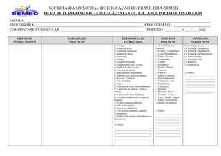 SECRETARIA MUNICIPAL DE EDUCAÇÃO DE BRASILEIRA-SEMED
FICHA DE PLANEJAMENTO –EDUCAÇÃO INFANTIL, E. F. ANOS INICIAIS E FINAIS E EJA
ESCOLA:______________________________________________________________________________________________________________________
PROFESSOR(A):____________________________________________________________________ ANO/ TURMA(S): ________________________
COMPONENTE CURRICULAR: _____________________________________________ PERÍODO: ____/______ A ____/____/2023.
OBJETO DE
CONHECIMENTO
HABILIDADES/
OBJETIVOS
METODOLOGIAS/
ESTRATÉGIAS
RECURSOS
DIDÁTICOS
ATIVIDADES
AVALIATIVAS
( ) Debate;
( ) Estudo de texto;
( ) Exposição dialogada;
( ) Análise de filme;
( ) Entrevista;
( ) Ditado;
( ) Pesquisa orientada;
( ) Compreensão oral / escrita;
( ) Análise de obra de arte;
( ) Correção de tarefas;
( ) Apresentação de trabalhos;
( ) Trabalhos em duplas ou grupos;
( ) Recorte / Colagem;
( ) Uso de mídias;
( ) Jogos;
( ) Produção de texto, com autonomia;
( ) Confecção de cartazes, gráficos,
tabelas;
( ) Leitura individual / Coletiva;
( ) Leitura e compreensão de gêneros
textuais;
( ) Visitas a espaços públicos;
( ) Uso do dicionário;
( ) Sequências Didáticas;
( ) Uso do livro didático e caderno;
( ) Dinâmicas;
( ) Produção de jornais (radiofônicos ou
televisivos);
( ) Outros:
________________________________
________________________________
________________________________
________________________________
________________________________
________________________________
( ) Livro Didático e
Caderno;
( ) Projetor / Computador;
( ) Livros Paradidáticos;
( ) Vídeos / Filmes;
( ) Computador;
( ) Celular;
( ) Dicionário;
( ) Quadro / Pincel;
( ) Cartazes;
( ) Papel A4;
( ) Acesso a Internet;
( ) Material dourado;
( ) Cédulas diversas;
( ) Fita Métrica;
( ) Calendário;
( ) Apostila;
( ) Revistas / Fichas;
( ) Tesouras / Colas;
( ) Tinta / Sucata / Argila;
( ) Jogos e brincadeiras;
( ) Quadro de números;
( ) Outros:
______________________
______________________
______________________
______________________
______________________
______________________
______________________
______________________
______________________
( ) Avaliação Escrita;
( ) Avaliação Qualitativa;
( ) Avaliação Quantitativa;
( ) Avaliação da Participação ;
( ) Autoavaliação;
( ) Atividade Oral;
( ) Relatório;
( ) Diagnóstica;
( ) Outros:
__________________________
__________________________
__________________________
__________________________
__________________________
__________________________
__________________________
 