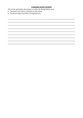 COMUNICAÇÂO ESCRITA 
Diz como gostarias de passar a noite de Natal deste ano. 
Escreve com letra cuidada e sem erros; 
Escreve frases bonitas e imaginativas. 
________________________________________________________________________________ 
________________________________________________________________________________ 
________________________________________________________________________________ 
________________________________________________________________________________ 
________________________________________________________________________________ 
________________________________________________________________________________ 
________________________________________________________________________________ 
________________________________________________________________________________ 
________________________________________________________________________________ 
