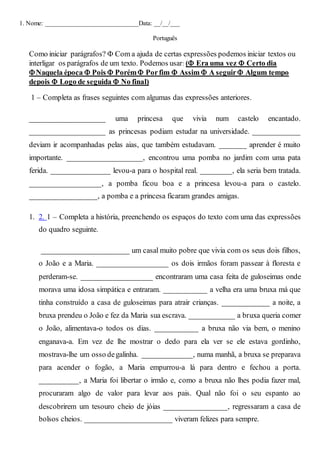 1. Nome: _____________________________Data: __/__/___
Português
Como iniciar parágrafos?  Com a ajuda de certas expressões podemos iniciar textos ou
interligar os parágrafos de um texto. Podemos usar: ( Era uma vez  Certo dia
Naquela época  Pois  Porém Porfim  Assim  A seguir Algum tempo
depois  Logo de seguida  No final)
1 – Completa as frases seguintes com algumas das expressões anteriores.
___________________ uma princesa que vivia num castelo encantado.
___________________ as princesas podiam estudar na universidade. ____________
deviam ir acompanhadas pelas aias, que também estudavam. _______ aprender é muito
importante. ___________________, encontrou uma pomba no jardim com uma pata
ferida. _______________ levou-a para o hospital real. ________, ela seria bem tratada.
__________________, a pomba ficou boa e a princesa levou-a para o castelo.
_________________, a pomba e a princesa ficaram grandes amigas.
1. 2. 1 – Completa a história, preenchendo os espaços do texto com uma das expressões
do quadro seguinte.
_______________________ um casal muito pobre que vivia com os seus dois filhos,
o João e a Maria. __________________ os dois irmãos foram passear à floresta e
perderam-se. __________________ encontraram uma casa feita de guloseimas onde
morava uma idosa simpática e entraram. ___________ a velha era uma bruxa má que
tinha construído a casa de guloseimas para atrair crianças. ____________ a noite, a
bruxa prendeu o João e fez da Maria sua escrava. ____________ a bruxa queria comer
o João, alimentava-o todos os dias. ___________ a bruxa não via bem, o menino
enganava-a. Em vez de lhe mostrar o dedo para ela ver se ele estava gordinho,
mostrava-lhe um osso degalinha. _____________, numa manhã, a bruxa se preparava
para acender o fogão, a Maria empurrou-a lá para dentro e fechou a porta.
__________, a Maria foi libertar o irmão e, como a bruxa não lhes podia fazer mal,
procuraram algo de valor para levar aos pais. Qual não foi o seu espanto ao
descobrirem um tesouro cheio de jóias ________________, regressaram a casa de
bolsos cheios. ______________________ viveram felizes para sempre.
 