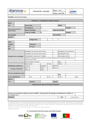 Página : 1 de 1
                                                               Ficha de Pré - Inscrição
                                                                                                                Código: Mod.F084

Unidade: Centro de Formação

                                                            Preencher a Totalidade dos Dados Pessoais 1
Nome
F/M                                        Data de Nasc.                                                                        Idade
                                           B.I/Passaporte                          Nº                                                           Validade
Tipo de Documento de
Identificação                              Data de emissão:                        ___/__/___                   Local de emissão:
                                           Cartão de Cidadão                       Nº                                                           Validade
Nacionalidade                                                                                                   Naturalidade
           2
Morada

                                                       Código Postal                                 _
Email:
Telefone                                               Telemóvel
      3
NIF                                                    Bº Fiscal
NIB2
                                           Empregado/a por conta de outrem interno                                              Empregado/a por conta própria

                                           Empregado/a por conta de outrem externo                                              Desempregado/a DLD

Situação Face ao Emprego                   Desempregado/a à procura do 1º emprego                                               Desempregado/a Não DLD

                                           Inactivos ( a frequentar acções de formação/ não efectuou diligências para ter ocupação profissional, nem se
                                           encontra inscrito no IEFP)

                                          Outros (estudantes/reformados)                                                        Qual?
                                           Menos 4ª classe                                           1º Ciclo                   2ºCiclo
                                                                                                                            3
Habilitações Académicas 2                  3º Ciclo                                Secundário                   Superior

                                           Nível I                                 Nível II                     Nível III
      Formação Profissional
                                           Nível IV                                Nível V


Empresa (designação Social)
                                                                                                                                NIPC
Nº de Trabalhadores                                    1-10                                          11-50                      51-250                                  >250

Morada
Fax                                                    Telefone                                                 Função

                                                              Indicação das Acções que Pretende Frequentar




Autorizo a auscultação dos dados por parte da DGERT- Direcção Geral do Emprego e das Relações de Trabalho, se
sim, assinalar com x

Assinatura                                                                                                                          Data                   ____/___/___


[1]
   O Formando consente e aceita a recolha e o tratamento dos seus dados pessoais pela Dianova, de acordo com a legislação de protecção de dados. Os dados pessoais constantes neste impresso
são confidenciais, destinam-se a ser processados informaticamente e arquivados na base de dados desta instituição. São para uso exclusivo do Centro de Formação da Associação Dianova
Portugal e para o fim que se destina este impresso, assegurando-se ao Formando o acesso, rectificação, actualização ou eliminação dos seus dados pessoais, bem como, o direito de se opor à
utilização dos mesmos, devendo para o efeito dirigir-se por escrito à Dianova.
[2] Para curso co-financiado, e/ou que confira certificação e/ou qualificação, anexar cópia de comprovativo.
[3] Designação e Instituição.

                                                Co - Financiado pelo Fundo Social Europeu e pelo Estado Português
 