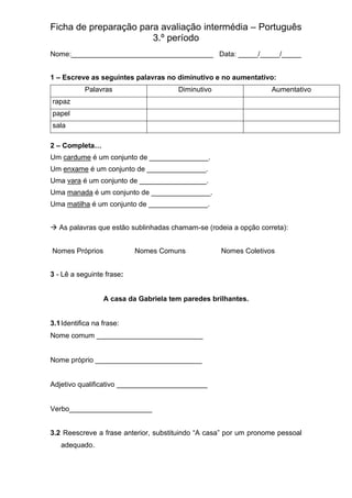 Ficha de preparação para avaliação intermédia – Português
3.º período
Nome:____________________________________ Data: _____/_____/_____
1 – Escreve as seguintes palavras no diminutivo e no aumentativo:
Palavras Diminutivo Aumentativo
rapaz
papel
sala
2 – Completa…
Um cardume é um conjunto de _______________.
Um enxame é um conjunto de _______________.
Uma vara é um conjunto de _________________.
Uma manada é um conjunto de _______________.
Uma matilha é um conjunto de _______________.
→ As palavras que estão sublinhadas chamam-se (rodeia a opção correta):
Nomes Próprios Nomes Comuns Nomes Coletivos
3 - Lê a seguinte frase:
A casa da Gabriela tem paredes brilhantes.
3.1Identifica na frase:
Nome comum ___________________________
Nome próprio ___________________________
Adjetivo qualificativo _______________________
Verbo_____________________
3.2 Reescreve a frase anterior, substituindo “A casa” por um pronome pessoal
adequado.
 