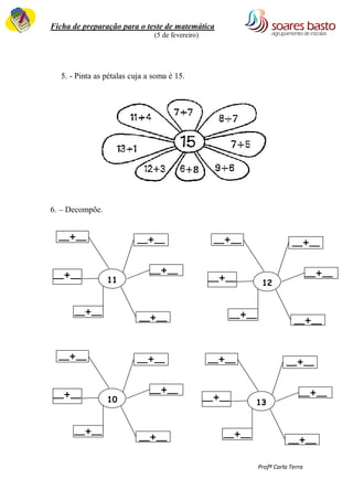 Ficha de preparação para o teste de matemática 
(5 de fevereiro) 
Profª Carla Terra 
5. - Pinta as pétalas cuja a soma é 15. 
6. – Decompõe. 
11 
16 2 12 10 20 19 15 
7 
– 
5 
X 
10 
+ 
5 
17 
– 
5 
10 
+ 
10 
15 
– 
5 
19 
– 
3 
15 
__+__ __+__ 
__+__ 
__+__ 
__+__ 
__+__ 
12 
16 2 12 10 20 19 15 
7 
– 
5 
X 
10 
+ 
5 
17 
– 
5 
10 
+ 
10 
15 
– 
5 
19 
– 
3 
15 
__+__ __+__ 
__+__ 
__+__ 
__+__ 
__+__ 
10 
16 2 12 10 20 19 15 
7 
– 
5 
X 
10 
+ 
5 
17 
– 
__+__ __+__ 
__+__ 
__+__ 
__+__ 
__+__ 
13 
16 2 12 10 20 19 15 
7 
– 
5 
X 
10 
+ 
5 
17 
– 
__+__ __+__ 
__+__ 
__+__ 
__+__ 
__+__ 
 
