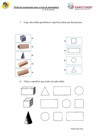 Ficha de preparação para o teste de matemática 
(5 de fevereiro) 
Profª Carla Terra 
7. - Liga cada sólido geométrico à superfície plana que lhe pertence. 
8. – Pinta a superfície que existe em cada sólido. 
 