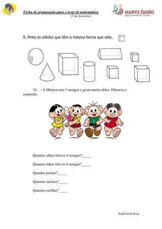 Ficha de preparação para o teste de matemática 
(5 de fevereiro) 
Profª Carla Terra 
9. Pinta os sólidos que têm a mesma forma que este. 
10 . – A Mónica tem 3 amigos e gosta muito deles. Observa e 
responde. 
Quantos olhos têm os 4 amigos?_____ 
Quantas mãos têm os 4 amigos?_____ 
Quantas pernas?_____ 
Quantos narizes?_____ 
Quantas orelhas?_____ 
 