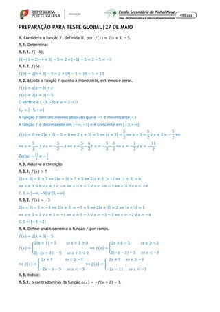 PREPARAÇÃO PARA TESTE GLOBAL|27 DE MAIO
1. Considera a função 𝑓, definida ℝ, por 𝑓(𝑥) = 2|𝑥 + 3| − 5.
1.1. Determina:
1.1.1. 𝑓(−4);
𝑓(−4) = 2|−4 + 3| − 5 = 2 × |−1| − 5 = 2 − 5 = −3
1.1.2. 𝑓(6).
𝑓(6) = 2|6 + 3| − 5 = 2 × |9| − 5 = 18 − 5 = 13
1.2. Estuda a função 𝑓 quanto à monotonia, extremos e zeros.
𝑓(𝑥) = 𝑎|𝑥 − 𝑏| + 𝑐
𝑓(𝑥) = 2|𝑥 + 3| − 5
O vértice é (−3, −5) e 𝑎 = 2 > 0
𝐷´
= [−5, +∞[
A função 𝑓 tem um mínimo absoluto que é −5 e minimizante −3
A função 𝑓 é decrescente em ]−∞, −3] e é crescente em [−3, +∞[
𝑓(𝑥) = 0 ⟺ 2|𝑥 + 3| − 5 = 0 ⟺ 2|𝑥 + 3| = 5 ⟺ |𝑥 + 3| =
5
2
⟺ 𝑥 + 3 =
5
2
∨ 𝑥 + 3 = −
5
2
⟺
⟺ 𝑥 =
5
2
− 3 ∨ 𝑥 = −
5
2
− 3 ⟺ 𝑥 =
5
2
−
6
2
∨ 𝑥 = −
5
2
−
6
2
⟺ 𝑥 = −
1
2
∨ 𝑥 = −
11
2
Zeros: − e −
1.3. Resolve a condição
1.3.1. 𝑓(𝑥) > 7
2|𝑥 + 3| − 5 > 7 ⟺ 2|𝑥 + 3| > 7 + 5 ⟺ 2|𝑥 + 3| > 12 ⟺ |𝑥 + 3| > 6
⟺ 𝑥 + 3 > 6 ∨ 𝑥 + 3 < −6 ⟺ 𝑥 > 6 − 3 ∨ 𝑥 < −6 − 3 ⟺ 𝑥 > 3 ∨ 𝑥 < −9
𝐶. 𝑆. = ]−∞, −9[ ∪ ]3, +∞[
1.3.2. 𝑓(𝑥) = −3
2|𝑥 + 3| − 5 = −3 ⟺ 2|𝑥 + 3| = −3 + 5 ⟺ 2|𝑥 + 3| = 2 ⟺ |𝑥 + 3| = 1
⟺ 𝑥 + 3 = 1 ∨ 𝑥 + 3 = −1 ⟺ 𝑥 = 1 − 3 ∨ 𝑥 = −1 − 3 ⟺ 𝑥 = −2 ∨ 𝑥 = −4
𝐶. 𝑆. = {−4, −2}
1.4. Define analiticamente a função 𝑓 por ramos.
𝑓(𝑥) = 2|𝑥 + 3| − 5
𝑓(𝑥) =
2(𝑥 + 3) − 5 𝑠𝑒 𝑥 + 3 ≥ 0
2[−(𝑥 + 3)] − 5 𝑠𝑒 𝑥 + 3 < 0
⟺ 𝑓(𝑥) =
2𝑥 + 6 − 5 𝑠𝑒 𝑥 ≥ −3
2(−𝑥 − 3) − 5 𝑠𝑒 𝑥 < −3
⟺ 𝑓(𝑥) =
2𝑥 + 1 𝑠𝑒 𝑥 ≥ −3
−2𝑥 − 6 − 5 𝑠𝑒 𝑥 < −3
⟺ 𝑓(𝑥) =
2𝑥 + 1 𝑠𝑒 𝑥 ≥ −3
−2𝑥 − 11 𝑠𝑒 𝑥 < −3
1.5. Indica:
1.5.1. o contradomínio da função 𝑎(𝑥) = −𝑓(𝑥 + 2) − 3.
 