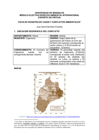 UNIVERSIDAD DE MANIZALES
MÓDULO ELECTIVO DERECHO AMBIENTAL INTERNACIONAL
COHORTE XIX VIRTUAL
FICHA DE REGISTRO DE CASOS Y CONFLICTOS AMBIENTALES1
Juan David Quintero Puentes
1. UBICACIÓN GEOGRÁFICA DEL CONFLICTO
DEPARTAMENTO: Tolima REGIÓN: Andina
MUNICIPIO: Cajamarca BARRIO: Según datos de la
gobernación del Tolima el 0,2% del
territorio del municipio corresponde al
sector urbano (1,2 Km2) donde se
encuentran 12 barrios.
CORREGIMIENTO: El municipio de
Cajamarca cuenta con un
corregimiento llamado Anaime
VEREDA: El porcentaje restante del
territorio de Cajamarca (515Km2)
corresponde al sector rural, distribuido
en 42 veredas. No obstante, las
veredas La Luisa, La paloma y El
diamante corresponden a las áreas de
influencia local (1.191 hectáreas)
MAPAS
Tomado de: http://www.scielo.org.co/scielo.php?script=sci_arttext&pid=S0121-75502018000100101
1 Esta ficha se debe llenar con la información que los estudiantes puedan encontrar en la red o en otros
documentos confiables, oficiales y verídicos. Los grupos tienen 20 minutos cada uno para presentar el
caso. Se debe tener en cuenta para la presentación especialmente los puntos 2, 8 y 10. Al final de este
documento hay tres esquemas que explican la dinámica de los conflictos ambientales.
 