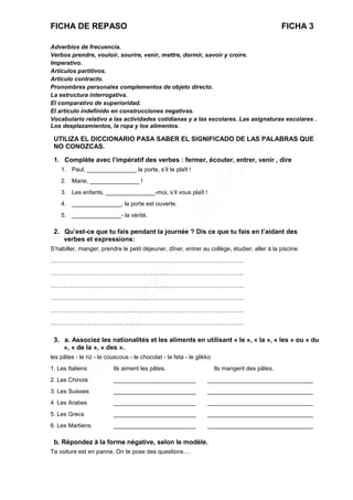 FICHA DE REPASO FICHA 3
Adverbios de frecuencia.
Verbos prendre, vouloir, sourire, venir, mettre, dormir, savoir y croire.
Imperativo.
Artículos partitivos.
Artículo contracto.
Pronombres personales complementos de objeto directo.
La estructura interrogativa.
El comparativo de superioridad.
El artículo indefinido en construcciones negativas.
Vocabulario relativo a las actividades cotidianas y a las escolares. Las asignaturas escolares .
Los desplazamientos, la ropa y los alimentos.
UTILIZA EL DICCIONARIO PASA SABER EL SIGNIFICADO DE LAS PALABRAS QUE
NO CONOZCAS.
1. Complète avec l’impératif des verbes : fermer, écouter, entrer, venir , dire
1. Paul, _______________ la porte, s’il te plaît !
2. Marie, _______________ !
3. Les enfants, _______________-moi, s’il vous plaît !
4. _______________, la porte est ouverte.
5. _______________- la vérité.
2. Qu’est-ce que tu fais pendant la journée ? Dis ce que tu fais en t’aidant des
verbes et expressions:
S’habiller, manger, prendre le petit déjeuner, dîner, entrer au collège, étudier, aller à la piscine.
……………………………………………………………………………..
……………………………………………………………………………..
……………………………………………………………………………..
……………………………………………………………………………..
……………………………………………………………………………..
……………………………………………………………………………..
3. a. Associez les nationalités et les aliments en utilisant « le », « la », « les » ou « du
», « de la », « des ».
les pâtes - le riz - le couscous - le chocolat - la feta - le glikko
1. Les Italiens Ils aiment les pâtes. Ils mangent des pâtes.
2. Les Chinois _________________________ ________________________________
3. Les Suisses _________________________ ________________________________
4. Les Arabes _________________________ ________________________________
5. Les Grecs _________________________ ________________________________
6. Les Martiens _________________________ ________________________________
b. Répondez à la forme négative, selon le modèle.
Ta voiture est en panne. On te pose des questions….
 