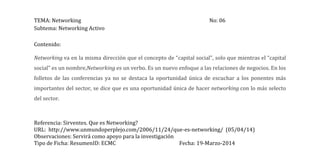 TEMA: Networking No: 06
Subtema: Networking Activo
Referencia: Sirventes. Que es Networking?
URL: http://www.unmundoperplejo.com/2006/11/24/que-es-networking/ (05/04/14)
Observaciones: Servirá como apoyo para la investigación
Tipo de Ficha: ResumenID: ECMC Fecha: 19-Marzo-2014
Contenido:
Networking va en la misma dirección que el concepto de “capital social”, solo que mientras el “capital
social” es un nombre,Networking es un verbo. Es un nuevo enfoque a las relaciones de negocios. En los
folletos de las conferencias ya no se destaca la oportunidad única de escuchar a los ponentes más
importantes del sector, se dice que es una oportunidad única de hacer networking con lo más selecto
del sector.
 