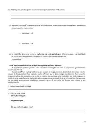 6.2. Explica por que razão apenas os homens manifestam a anomalia nesta família.
   ________________________________________________________________________________________
   ________________________________________________________________________________________
   ________________________________________________________________________________________



6.3. Representando por Xd o gene responsável pelo daltonismo, apresenta os respectivos xadrezes mendelianos
    para os seguintes cruzamentos:


                i. Indivíduos 1 e 2.




                ii. Indivíduos 7 e 8.




6.4. Se o indivíduo 11 se casar com uma mulher normal e não portadora do daltonismo, qual é a probabilidade
    de nascer uma criança daltónica nesse casal? Justifica com o xadrez mendeliano.
    Probabilidade: _____________


 7.Leia atentamente o texto que se segue e responda às questões seguintes.
      A Engenharia genética permitiu uma verdadeira “revolução” ao criar os organismos geneticamente
modificados (OGM).
      As culturas GM são muito produtivas já que resistem às pragas, às secas, à salinidade dos solos e a outras
causas da fraca produtividade agrícola. Muitos afirmam que a biotecnologia combaterá a fome mundial,
enquanto outros são absolutamente contra as culturas transgénicas, pelos malefícios que podem causar no
ambiente e na saúde humana. Muitos dos alimentos que consumimos são de origem transgénica. Por exemplo,
os morangos geneticamente modificados possuem genes de um peixe do Árctico, que retarda o seu
apodrecimento.

7.1Indique o significado de OGM.
_______________________________________________________________________________________

7.2Sobre os OGM, refira:
    a)Uma desvantagem.

   b)Uma vantagem.


   8.O que é a fertilização in vitro?
   ________________________________________________________________________________________
   ________________________________________________________________________________________




                                                                                                             3/7
 