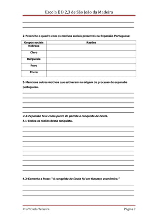 Escola E B 2,3 de São João da Madeira

__________________________________________________________________
__________________________________________________________________


2-Preenche o quadro com os motivos sociais presentes na Expansão Portuguesa:

 Grupos sociais                               Razões
    Nobreza

     Clero

   Burguesia

     Povo

     Coroa


3-Menciona outros motivos que estiveram na origem do processo de expansão
portuguesa.
__________________________________________________________________
__________________________________________________________________
__________________________________________________________________
__________________________________________________________________
__________________________________________________________________
4-A Expansão teve como ponto de partida a conquista de Ceuta.
4.1-Indica as razões dessa conquista.
__________________________________________________________________
__________________________________________________________________
__________________________________________________________________
__________________________________________________________________
__________________________________________________________________
__________________________________________________________________
__________________________________________________________________
__________________________________________________________________
__________________________________________________________________
__________________________________________________________________


4.2-Comenta a frase: “A conquista de Ceuta foi um fracasso económico.”
______________________________________________________________________
______________________________________________________________________
______________________________________________________________________




Profª Carla Teixeira                                                     Página 2
 