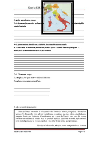 Escola E B 2,3 de São João da Madeira

______________________________________________________________________
______________________________________________________________________
5-Volta a analisar o mapa:
5.1-O mapa diz respeito ao Tratado de Tordesilhas. Explica o que ficou estabelecido
neste Tratado.
__________________________________________________________________
__________________________________________________________________
__________________________________________________________________
__________________________________________________________________
__________________________________________________________________
6-O governo dos territórios a Oriente foi exercido por vice-reis.
6.1-Descreve as medidas postas em prática por D. Afonso de Albuquerque e D.
Francisco de Almeida em relação ao Oriente.
__________________________________________________________________
__________________________________________________________________
__________________________________________________________________
__________________________________________________________________
__________________________________________________________________
__________________________________________________________________
__________________________________________________________________
__________________________________________________________________
__________________________________________________________________

7-1- Observa o mapa:
7.2-Explica por que motivo o Renascimento
Surgiu nesse espaço geográfico.
______________________________________
_______________________________________
_______________________________________
______________________________________




8-Lê o seguinte documento:

     Deus escolheu o homem e, colocando-o no centro do mundo, dirigiu-se – lhe nestes
  termos: Tu de acordo com a livre vontade que colocámos nas tuas mãos , decidirás dos
  próprios limites da Natureza. Colocámos-te no centro do Mundo para que daí possas
  observar facilmente as coisas. Não te criamos nem do céu nem da terra, nem imortal
8.1-Compara a para que tu possas escolher e modelar-te da forma que preferires. era
  nem mortal concepção do Homem e do mundo expressa no documento, com a que
defendida nos tempos medievais.
_____________________________________________________________________________
                            Pico della Mirandola , Oração sobre a Dignidade do Homem
_____________________________________________________________________________

Profª Carla Teixeira                                                        Página 3
 
