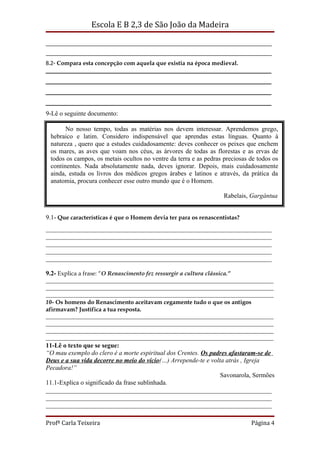 Escola E B 2,3 de São João da Madeira

_____________________________________________________________________________
_____________________________________________________________________________
8.2- Compara esta concepção com aquela que existia na época medieval.
____________________________________________________________
____________________________________________________________
____________________________________________________________
____________________________________________________________
9-Lê o seguinte documento:

       No nosso tempo, todas as matérias nos devem interessar. Aprendemos grego,
 hebraico e latim. Considero indispensável que aprendas estas línguas. Quanto à
 natureza , quero que a estudes cuidadosamente: deves conhecer os peixes que enchem
 os mares, as aves que voam nos céus, as árvores de todas as florestas e as ervas de
 todos os campos, os metais ocultos no ventre da terra e as pedras preciosas de todos os
 continentes. Nada absolutamente nada, deves ignorar. Depois, mais cuidadosamente
 ainda, estuda os livros dos médicos gregos árabes e latinos e através, da prática da
 anatomia, procura conhecer esse outro mundo que é o Homem.

                                                                     Rabelais, Gargântua


9.1- Que características é que o Homem devia ter para os renascentistas?
______________________________________________________________________
______________________________________________________________________
______________________________________________________________________
______________________________________________________________________
______________________________________________________________________

9.2- Explica a frase: “O Renascimento fez ressurgir a cultura clássica.”
_____________________________________________________________________________
_____________________________________________________________________________
_____________________________________________________________________________
10- Os homens do Renascimento aceitavam cegamente tudo o que os antigos
afirmavam? Justifica a tua resposta.
_____________________________________________________________________________
_____________________________________________________________________________
_____________________________________________________________________________
_____________________________________________________________________________
11-Lê o texto que se segue:
“O mau exemplo do clero é a morte espiritual dos Crentes. Os padres afastaram-se de
Deus e a sua vida decorre no meio do vício(…) Arrepende-te e volta atrás , Igreja
Pecadora!”
                                                                 Savonarola, Sermões
11.1-Explica o significado da frase sublinhada.
______________________________________________________________________
______________________________________________________________________
______________________________________________________________________

Profª Carla Teixeira                                                          Página 4
 
