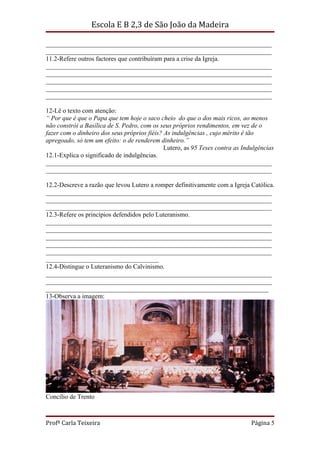 Escola E B 2,3 de São João da Madeira

______________________________________________________________________
______________________________________________________________________
11.2-Refere outros factores que contribuíram para a crise da Igreja.
______________________________________________________________________
______________________________________________________________________
______________________________________________________________________
______________________________________________________________________
______________________________________________________________________

12-Lê o texto com atenção:
“ Por que é que o Papa que tem hoje o saco cheio do que o dos mais ricos, ao menos
não constrói a Basílica de S. Pedro, com os seus próprios rendimentos, em vez de o
fazer com o dinheiro dos seus próprios fiéis? As indulgências , cujo mérito é tão
apregoado, só tem um efeito: o de renderem dinheiro.”
                                              Lutero, as 95 Teses contra as Indulgências
12.1-Explica o significado de indulgências.
______________________________________________________________________
______________________________________________________________________

12.2-Descreve a razão que levou Lutero a romper definitivamente com a Igreja Católica.
______________________________________________________________________
______________________________________________________________________
______________________________________________________________________
12.3-Refere os princípios defendidos pelo Luteranismo.
______________________________________________________________________
______________________________________________________________________
______________________________________________________________________
______________________________________________________________________
______________________________________________________________________
___________________________________
12.4-Distingue o Luteranismo do Calvinismo.
______________________________________________________________________
______________________________________________________________________
_____________________________________________________________________
13-Observa a imagem:




Concílio de Trento



Profª Carla Teixeira                                                           Página 5
 