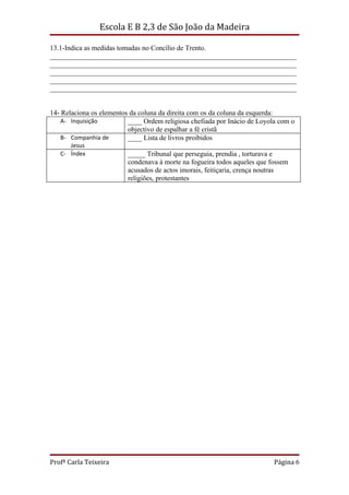 Escola E B 2,3 de São João da Madeira

13.1-Indica as medidas tomadas no Concílio de Trento.
______________________________________________________________________
______________________________________________________________________
______________________________________________________________________
______________________________________________________________________
______________________________________________________________________


14- Relaciona os elementos da coluna da direita com os da coluna da esquerda:
    A- Inquisição         ____ Ordem religiosa chefiada por Inácio de Loyola com o
                          objectivo de espalhar a fé cristã
    B- Companhia de       ____ Lista de livros proibidos
      Jesus
   C- Índex               _____ Tribunal que perseguia, prendia , torturava e
                          condenava à morte na fogueira todos aqueles que fossem
                          acusados de actos imorais, feitiçaria, crença noutras
                          religiões, protestantes




Profª Carla Teixeira                                                       Página 6
 
