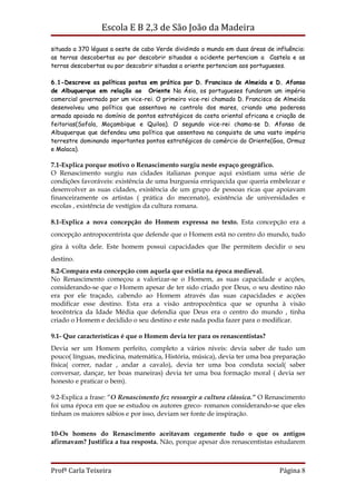 Escola E B 2,3 de São João da Madeira

situado a 370 léguas a oeste de cabo Verde dividindo o mundo em duas áreas de influência:
as terras descobertas ou por descobrir situadas a ocidente pertenciam a Castela e as
terras descobertas ou por descobrir situadas a oriente pertenciam aos portugueses.

6.1-Descreve as políticas postas em prática por D. Francisco de Almeida e D. Afonso
de Albuquerque em relação ao Oriente Na Ásia, os portugueses fundaram um império
comercial governado por um vice-rei. O primeiro vice-rei chamado D. Francisco de Almeida
desenvolveu uma política que assentava no controlo dos mares, criando uma poderosa
armada apoiada no domínio de pontos estratégicos da costa oriental africana e criação de
feitorias(Sofala, Moçambique e Quiloa). O segundo vice-rei chama-se D. Afonso de
Albuquerque que defendeu uma política que assentava na conquista de uma vasto império
terrestre dominando importantes pontos estratégicos do comércio do Oriente(Goa, Ormuz
e Malaca).

7.1-Explica porque motivo o Renascimento surgiu neste espaço geográfico.
O Renascimento surgiu nas cidades italianas porque aqui existiam uma série de
condições favoráveis: existência de uma burguesia enriquecida que queria embelezar e
desenvolver as suas cidades, existência de um grupo de pessoas ricas que apoiavam
financeiramente os artistas ( prática do mecenato), existência de universidades e
escolas , existência de vestígios da cultura romana.

8.1-Explica a nova concepção do Homem expressa no texto. Esta concepção era a
concepção antropocentrista que defende que o Homem está no centro do mundo, tudo
gira à volta dele. Este homem possui capacidades que lhe permitem decidir o seu
destino.
8.2-Compara esta concepção com aquela que existia na época medieval.
No Renascimento começou a valorizar-se o Homem, as suas capacidade e acções,
considerando-se que o Homem apesar de ter sido criado por Deus, o seu destino não
era por ele traçado, cabendo ao Homem através das suas capacidades e acções
modificar esse destino. Esta era a visão antropocêntica que se opunha à visão
teocêntrica da Idade Média que defendia que Deus era o centro do mundo , tinha
criado o Homem e decidido o seu destino e este nada podia fazer para o modificar.

9.1- Que características é que o Homem devia ter para os renascentistas?
Devia ser um Homem perfeito, completo a vários níveis: devia saber de tudo um
pouco( línguas, medicina, matemática, História, música), devia ter uma boa preparação
física( correr, nadar , andar a cavalo), devia ter uma boa conduta social( saber
conversar, dançar, ter boas maneiras) devia ter uma boa formação moral ( devia ser
honesto e praticar o bem).

9.2-Explica a frase: “O Renascimento fez ressurgir a cultura clássica.” O Renascimento
foi uma época em que se estudou os autores greco- romanos considerando-se que eles
tinham os maiores sábios e por isso, deviam ser fonte de inspiração.


10-Os homens do Renascimento aceitavam cegamente tudo o que os antigos
afirmavam? Justifica a tua resposta. Não, porque apesar dos renascentistas estudarem



Profª Carla Teixeira                                                            Página 8
 