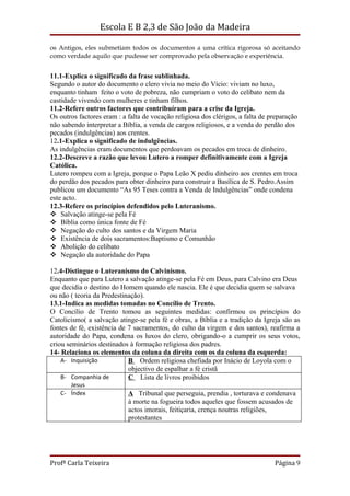 Escola E B 2,3 de São João da Madeira

os Antigos, eles submetiam todos os documentos a uma crítica rigorosa só aceitando
como verdade aquilo que pudesse ser comprovado pela observação e experiência.


11.1-Explica o significado da frase sublinhada.
Segundo o autor do documento o clero vivia no meio do Vício: viviam no luxo,
enquanto tinham feito o voto de pobreza, não cumpriam o voto do celibato nem da
castidade vivendo com mulheres e tinham filhos.
11.2-Refere outros factores que contribuíram para a crise da Igreja.
Os outros factores eram : a falta de vocação religiosa dos clérigos, a falta de preparação
não sabendo interpretar a Bíblia, a venda de cargos religiosos, e a venda do perdão dos
pecados (indulgências) aos crentes.
12.1-Explica o significado de indulgências.
As indulgências eram documentos que perdoavam os pecados em troca de dinheiro.
12.2-Descreve a razão que levou Lutero a romper definitivamente com a Igreja
Católica.
Lutero rompeu com a Igreja, porque o Papa Leão X pediu dinheiro aos crentes em troca
do perdão dos pecados para obter dinheiro para construir a Basílica de S. Pedro.Assim
publicou um documento “As 95 Teses contra a Venda de Indulgências” onde condena
este acto.
12.3-Refere os princípios defendidos pelo Luteranismo.
 Salvação atinge-se pela Fé
 Bíblia como única fonte de Fé
 Negação do culto dos santos e da Virgem Maria
 Existência de dois sacramentos:Baptismo e Comunhão
 Abolição do celibato
 Negação da autoridade do Papa

12.4-Distingue o Luteranismo do Calvinismo.
Enquanto que para Lutero a salvação atinge-se pela Fé em Deus, para Calvino era Deus
que decidia o destino do Homem quando ele nascia. Ele é que decidia quem se salvava
ou não ( teoria da Predestinação).
13.1-Indica as medidas tomadas no Concílio de Trento.
O Concílio de Trento tomou as seguintes medidas: confirmou os princípios do
Catolicismo( a salvação atinge-se pela fé e obras, a Bíblia e a tradição da Igreja são as
fontes de fé, existência de 7 sacramentos, do culto da virgem e dos santos), reafirma a
autoridade do Papa, condena os luxos do clero, obrigando-o a cumprir os seus votos,
criou seminários destinados à formação religiosa dos padres.
14- Relaciona os elementos da coluna da direita com os da coluna da esquerda:
    A- Inquisição           B Ordem religiosa chefiada por Inácio de Loyola com o
                            objectivo de espalhar a fé cristã
    B- Companhia de         C Lista de livros proibidos
      Jesus
   C- Índex                 A Tribunal que perseguia, prendia , torturava e condenava
                            à morte na fogueira todos aqueles que fossem acusados de
                            actos imorais, feitiçaria, crença noutras religiões,
                            protestantes




Profª Carla Teixeira                                                             Página 9
 