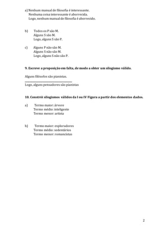 2
a) Nenhum manual de filosofia é interessante.
Nenhuma coisa interessante é aborrecida.
Logo, nenhum manual de filosofia é aborrecido.
b) Todos os P são M.
Alguns S são M.
Logo, alguns S são P.
c) Alguns P não são M.
Alguns S não são M.
Logo, alguns S não são P.
9. Escreve a proposição em falta, de modo a obter um silogismo válido.
Alguns filósofos são pianistas.
______________________________________
Logo, alguns pensadores são pianistas
10. Constrói silogismos válidos da I ou IV Figura a partir dos elementos dados.
a) Termo maior: árvore
Termo médio: inteligente
Termo menor: artista
b) Termo maior: exploradores
Termo médio: sedentários
Termo menor: romancistas
 