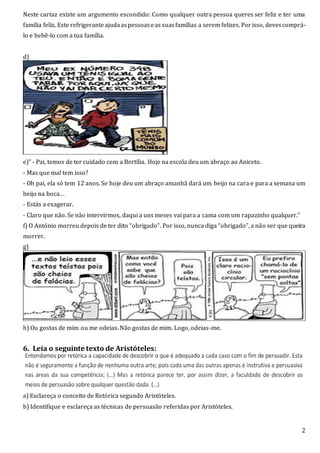 2
Neste cartaz existe um argumento escondido: Como qualquer outra pessoa queres ser feliz e ter uma
família feliz. Este refrigeranteajudaaspessoaseas suasfamílias a serem felizes. Porisso, devescomprá-
lo e bebê-lo com a tua família.
d)
e)” - Pai, temos de ter cuidado com a Bertília. Hoje na escola deu um abraço ao Aniceto.
- Mas que mal tem isso?
- Oh pai, ela só tem 12 anos. Se hoje deu um abraço amanhã dará um beijo na cara e para a semana um
beijo na boca…
- Estás a exagerar.
- Claro que não. Se não intervirmos, daqui a uns meses vai para a cama com um rapazinho qualquer.”
f) O António morreu depois de ter dito “obrigado”. Por isso, nunca diga “obrigado”, a não ser que queira
morrer.
g)
h) Ou gostas de mim ou me odeias. Não gostas de mim. Logo, odeias-me.
6. Leia o seguinte texto de Aristóteles:
a) Esclareça o conceito de Retórica segundo Aristóteles.
b) Identifique e esclareça as técnicas de persuasão referidas por Aristóteles.
 